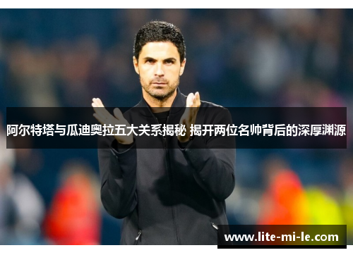 阿尔特塔与瓜迪奥拉五大关系揭秘 揭开两位名帅背后的深厚渊源