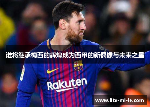 谁将继承梅西的辉煌成为西甲的新偶像与未来之星