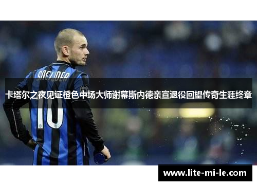 卡塔尔之夜见证橙色中场大师谢幕斯内德亲宣退役回望传奇生涯终章 卡塔尔之夜见证橙色中场大师谢幕斯内德亲宣退役回望传奇生涯终章