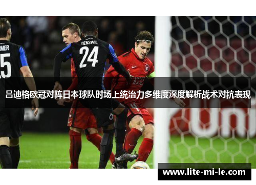 吕迪格欧冠对阵日本球队时场上统治力多维度深度解析战术对抗表现 吕迪格欧冠对阵日本球队时场上统治力多维度深度解析战术对抗表现