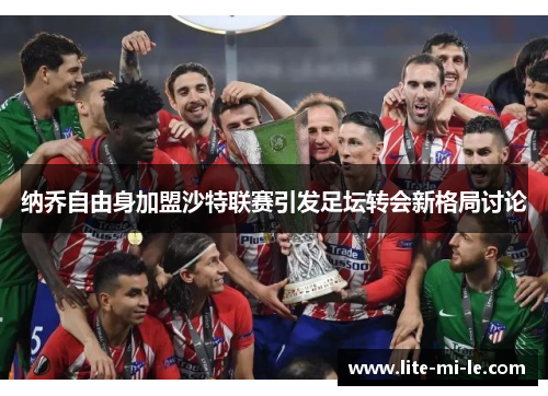 纳乔自由身加盟沙特联赛引发足坛转会新格局讨论